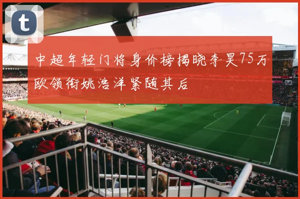 中超年轻门将身价榜揭晓李昊75万欧领衔姚浩洋紧随其后