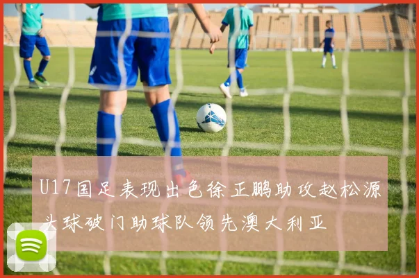 U17国足表现出色徐正鹏助攻赵松源头球破门助球队领先澳大利亚