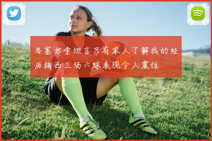 洛塞尔索坦言只有家人了解我的经历梅西三场六球表现令人震惊