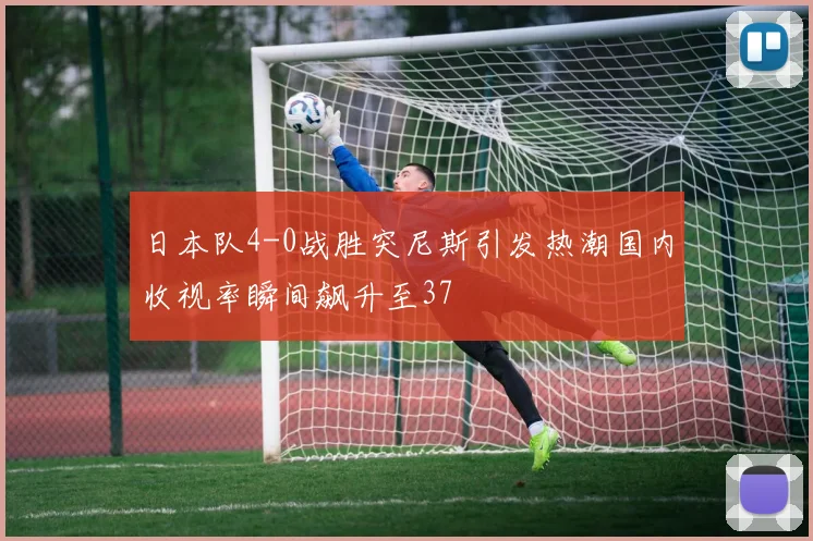 日本队4-0战胜突尼斯引发热潮国内收视率瞬间飙升至37