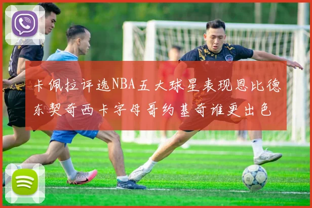 卡佩拉评选NBA五大球星表现恩比德东契奇西卡字母哥约基奇谁更出色
