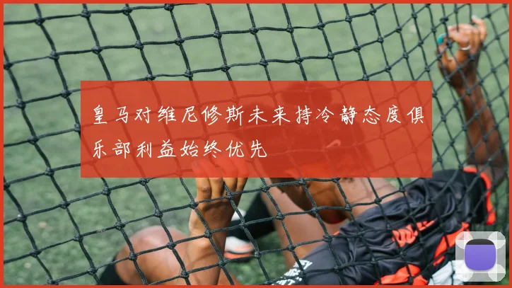 皇马对维尼修斯未来持冷静态度俱乐部利益始终优先