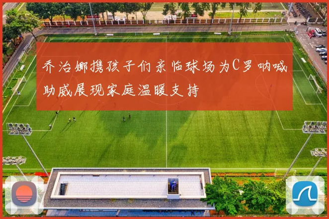 乔治娜携孩子们亲临球场为C罗呐喊助威展现家庭温暖支持