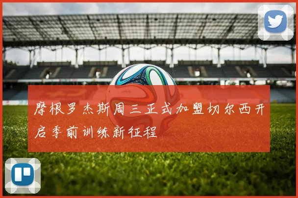 摩根罗杰斯周三正式加盟切尔西开启季前训练新征程