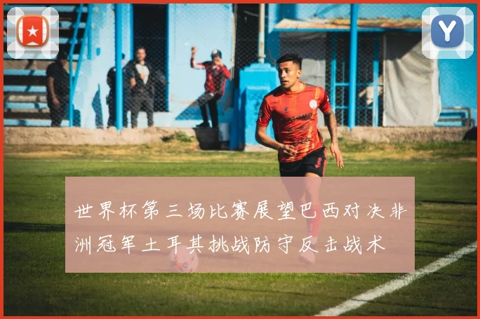 世界杯第三场比赛展望巴西对决非洲冠军土耳其挑战防守反击战术