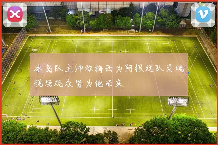 冰岛队主帅称梅西为阿根廷队灵魂现场观众皆为他而来
