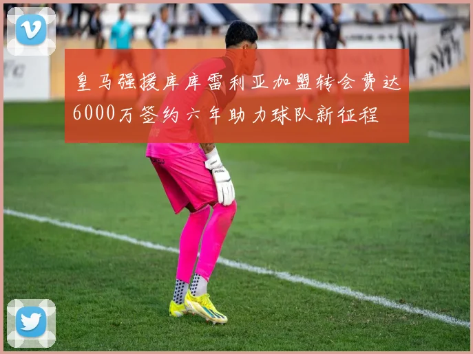 皇马强援库库雷利亚加盟转会费达6000万签约六年助力球队新征程