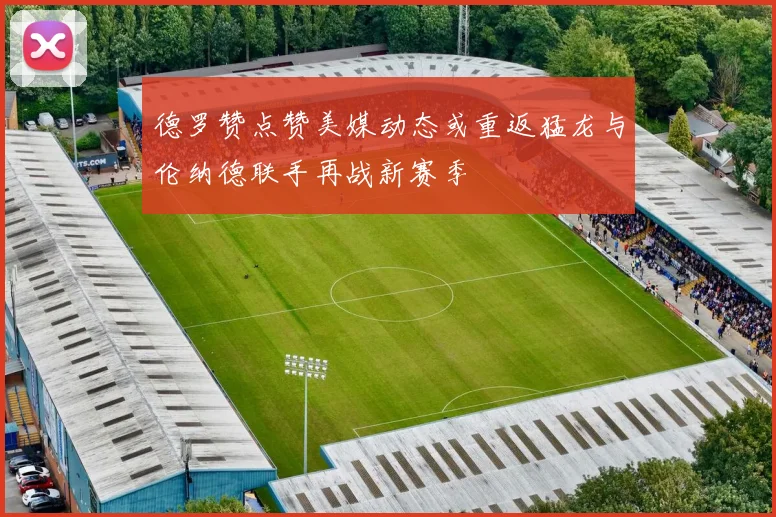 德罗赞点赞美媒动态或重返猛龙与伦纳德联手再战新赛季