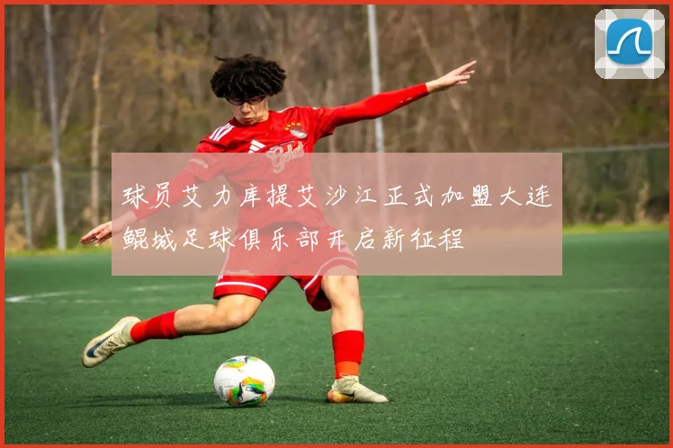 球员艾力库提艾沙江正式加盟大连鲲城足球俱乐部开启新征程