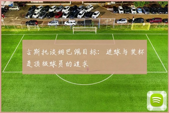 古斯托谈姆巴佩目标：进球与奖杯是顶级球员的追求